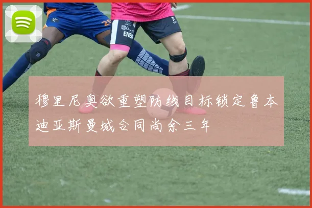 穆里尼奥欲重塑防线目标锁定鲁本迪亚斯曼城合同尚余三年