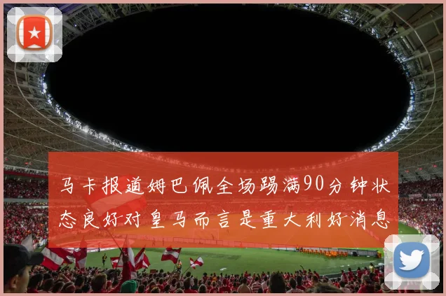 马卡报道姆巴佩全场踢满90分钟状态良好对皇马而言是重大利好消息