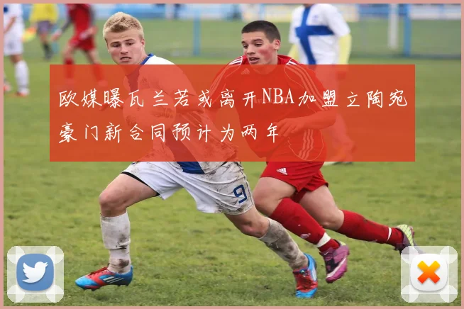欧媒曝瓦兰若或离开NBA加盟立陶宛豪门新合同预计为两年