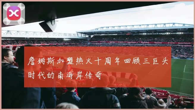 詹姆斯加盟热火十周年回顾三巨头时代的南海岸传奇
