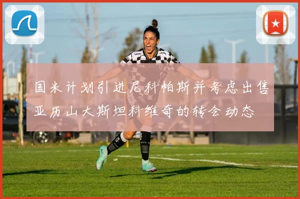 国米计划引进尼科帕斯并考虑出售亚历山大斯坦科维奇的转会动态