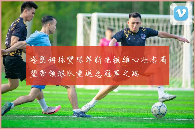 塔图姆称赞绿军新老板雄心壮志渴望带领球队重返总冠军之路