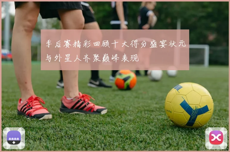 季后赛精彩回顾十大得分盛宴状元与外星人齐聚巅峰表现