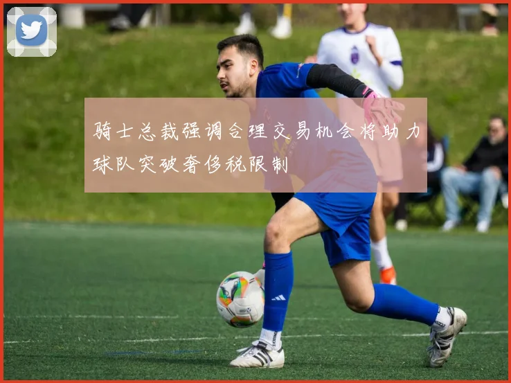 骑士总裁强调合理交易机会将助力球队突破奢侈税限制