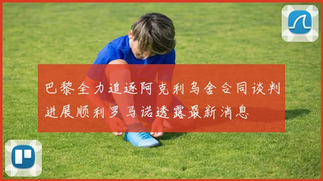 巴黎全力追逐阿克利乌舍合同谈判进展顺利罗马诺透露最新消息