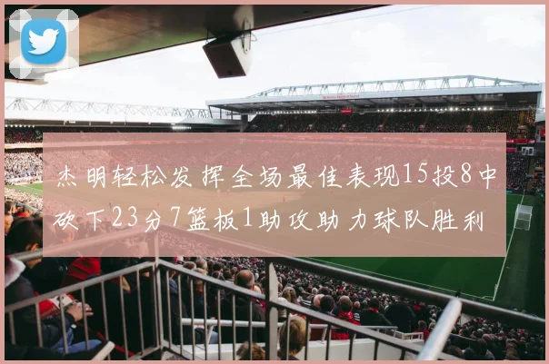 杰明轻松发挥全场最佳表现15投8中砍下23分7篮板1助攻助力球队胜利