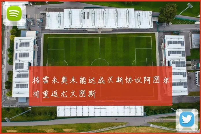 格雷米奥未能达成买断协议阿图尔将重返尤文图斯