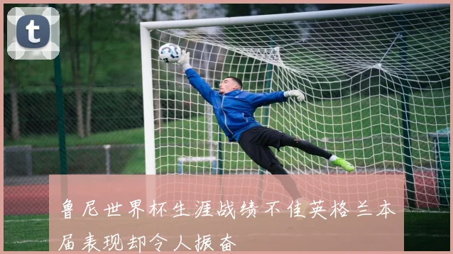 鲁尼世界杯生涯战绩不佳英格兰本届表现却令人振奋