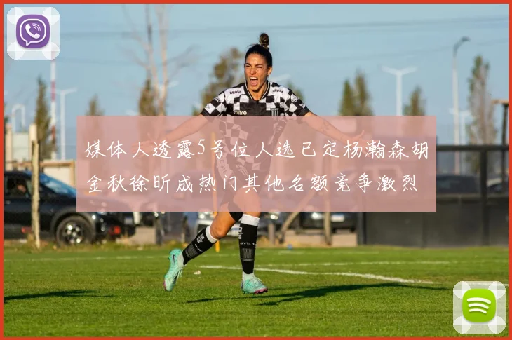 媒体人透露5号位人选已定杨瀚森胡金秋徐昕成热门其他名额竞争激烈