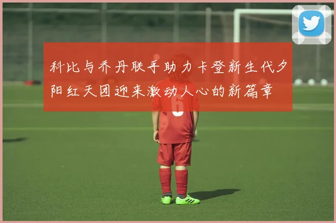 科比与乔丹联手助力卡登新生代夕阳红天团迎来激动人心的新篇章