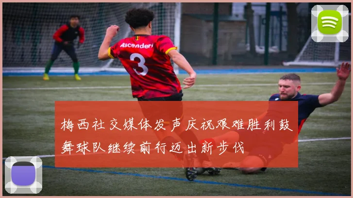 梅西社交媒体发声庆祝艰难胜利鼓舞球队继续前行迈出新步伐