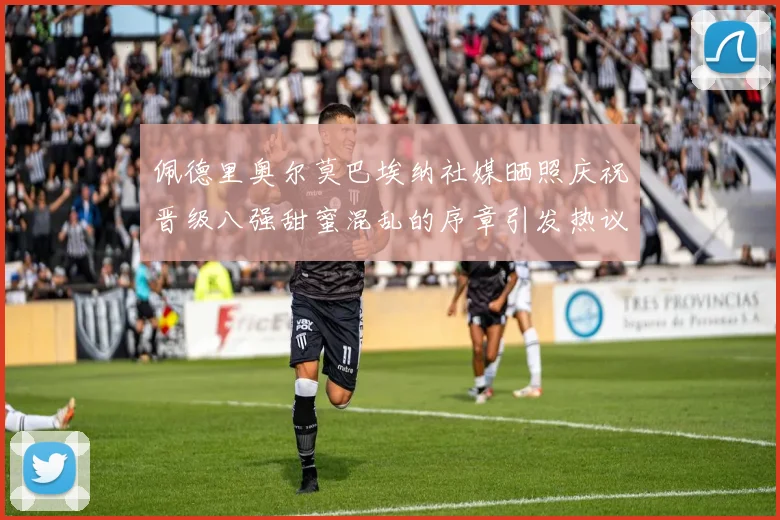 佩德里奥尔莫巴埃纳社媒晒照庆祝晋级八强甜蜜混乱的序章引发热议