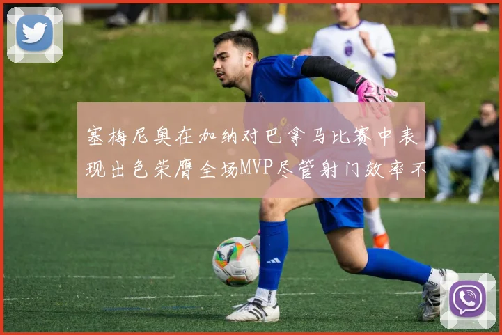 塞梅尼奥在加纳对巴拿马比赛中表现出色荣膺全场MVP尽管射门效率不佳