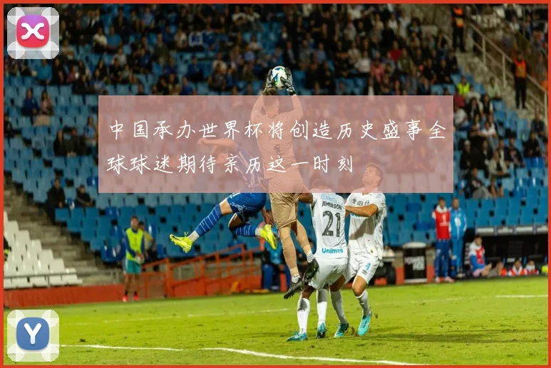 中国承办世界杯将创造历史盛事全球球迷期待亲历这一时刻