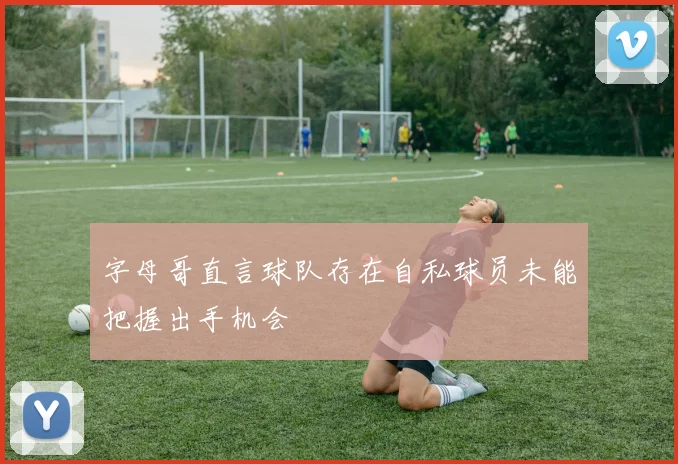 字母哥直言球队存在自私球员未能把握出手机会