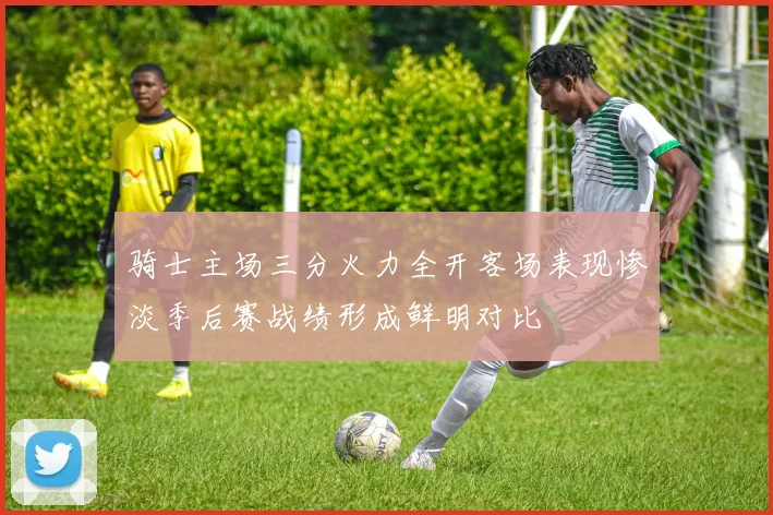 骑士主场三分火力全开客场表现惨淡季后赛战绩形成鲜明对比