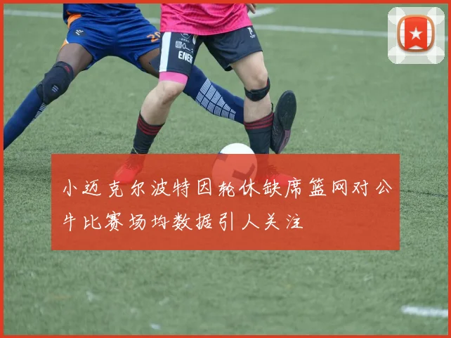 小迈克尔波特因轮休缺席篮网对公牛比赛场均数据引人关注