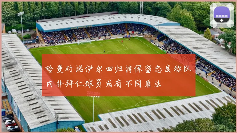哈曼对诺伊尔回归持保留态度称队内非拜仁球员或有不同看法