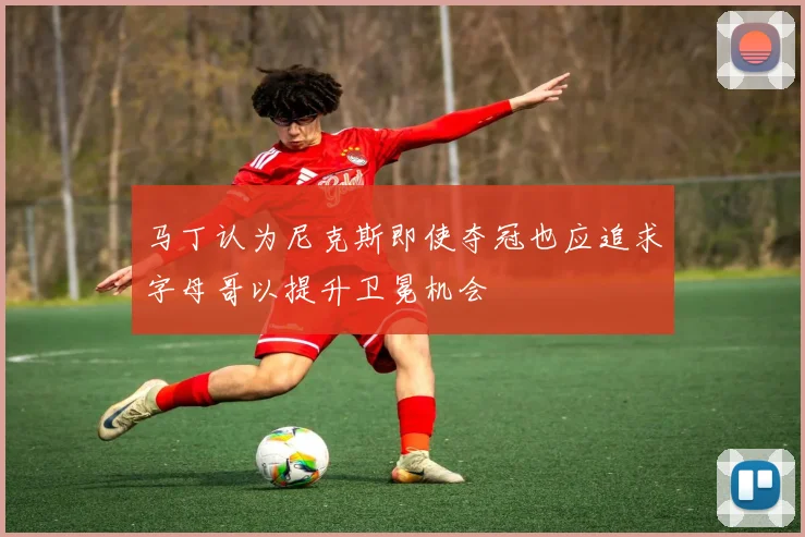 马丁认为尼克斯即使夺冠也应追求字母哥以提升卫冕机会