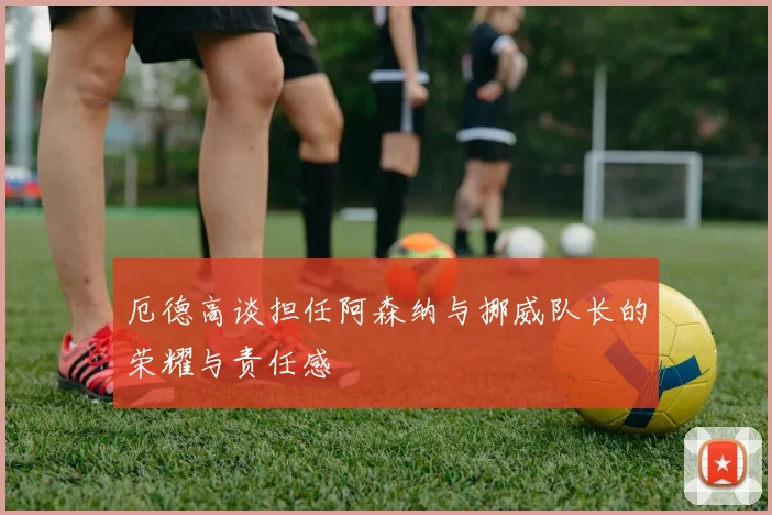 厄德高谈担任阿森纳与挪威队长的荣耀与责任感