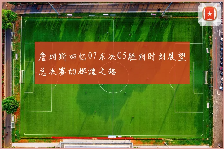 詹姆斯回忆07东决G5胜利时刻展望总决赛的辉煌之路