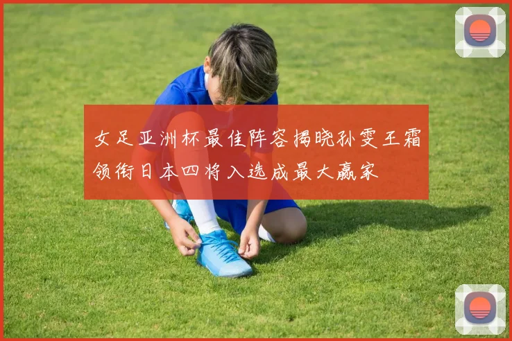 女足亚洲杯最佳阵容揭晓孙雯王霜领衔日本四将入选成最大赢家