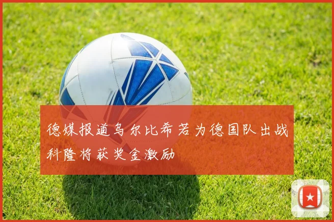 德媒报道乌尔比希若为德国队出战科隆将获奖金激励