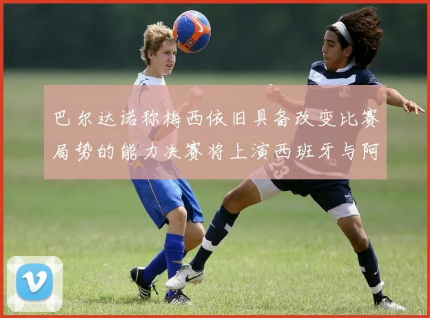 巴尔达诺称梅西依旧具备改变比赛局势的能力决赛将上演西班牙与阿根廷的对决