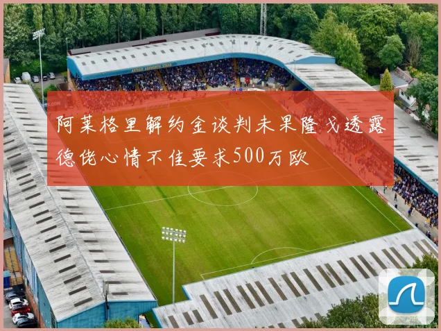 阿莱格里解约金谈判未果隆戈透露德佬心情不佳要求500万欧