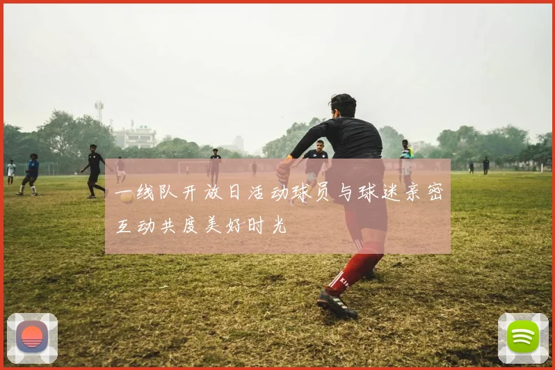 一线队开放日活动球员与球迷亲密互动共度美好时光
